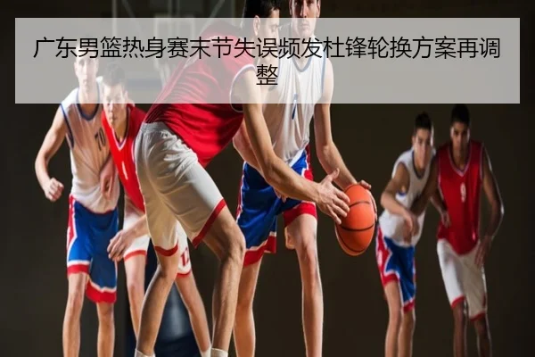 广东男篮热身赛末节失误频发杜锋轮换方案再调整