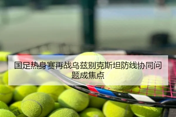 国足热身赛再战乌兹别克斯坦防线协同问题成焦点